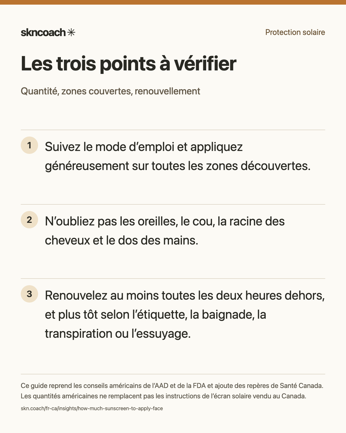 Suivez le mode d’emploi et appliquez généreusement sur toutes les zones découvertes. N’oubliez pas les oreilles, le cou, la racine des cheveux et le dos des mains. Renouvelez au moins toutes les deux heures dehors, et plus tôt selon l’étiquette, la baignade, la transpiration ou l’essuyage.