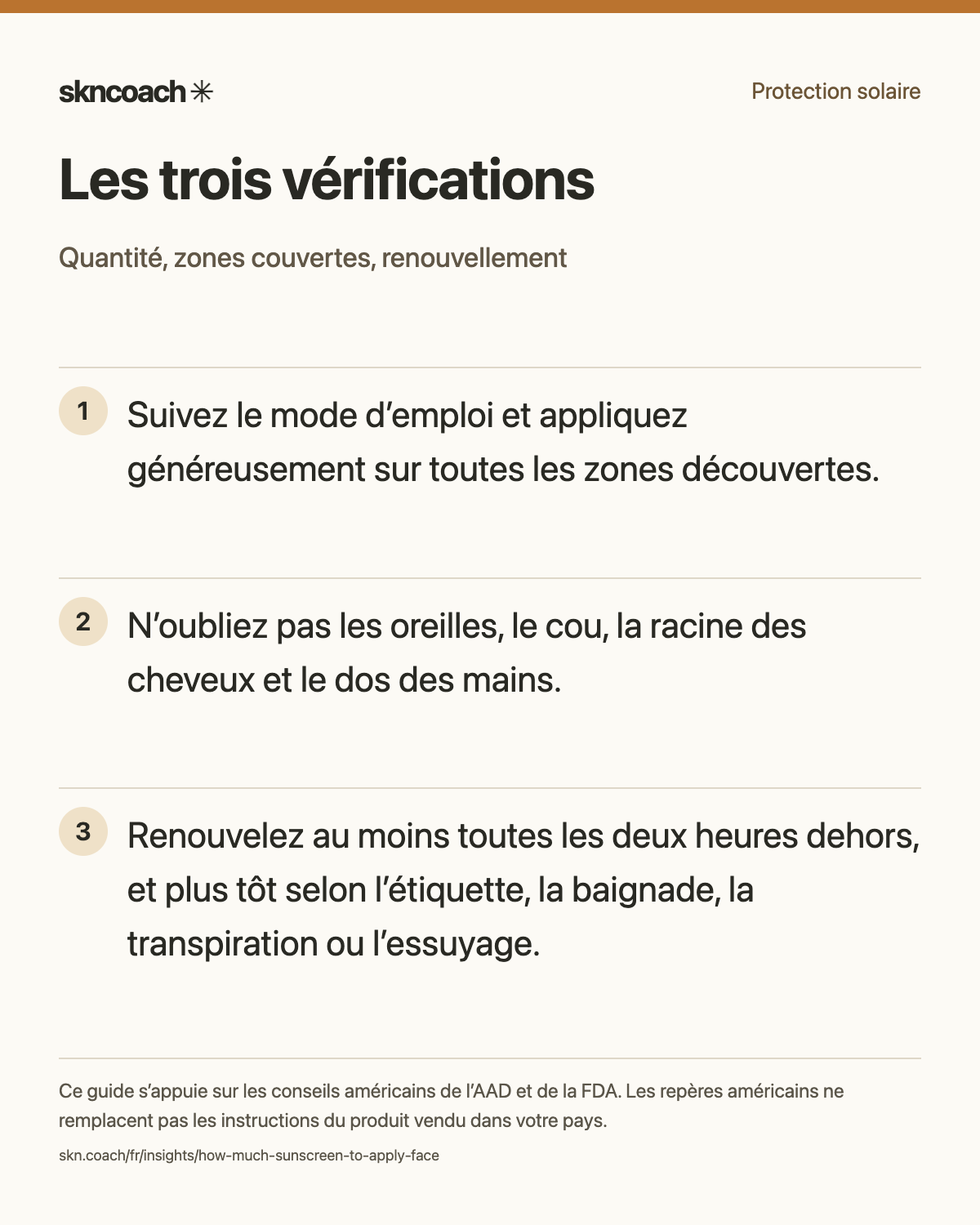 Suivez le mode d’emploi et appliquez généreusement sur toutes les zones découvertes. N’oubliez pas les oreilles, le cou, la racine des cheveux et le dos des mains. Renouvelez au moins toutes les deux heures dehors, et plus tôt selon l’étiquette, la baignade, la transpiration ou l’essuyage.